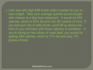  Let's see why high EMI foods make it easier for you to
lose weight. Take your average quarter-pound burger
with cheese at a fast food restaurant. It would be 630
calories, which is 52% fat and only 261 grams of food. If
you eat such oily or fatty foods, you'll fill up about one
third of your stomach with those calories of sandwich. If
you're dining on two slices of roast beef, you would be
getting 594 calories, which is 71% fat and only 170
grams of food.
Webhealthforyou.com
 