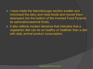 I have made the fats/oils/sugar section smaller and
minimized the dairy and meat foods and moved them
downward into the bottom of the Inverted Food Pyramid
as optional/occasional foods.
 It also reflects modern literature that indicates that a
vegetarian diet can be as healthy or healthier than a diet
with daily animal product consumption.
WebHealthForYou.Com
 