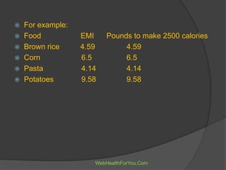  For example:
 Food EMI Pounds to make 2500 calories
 Brown rice 4.59 4.59
 Corn 6.5 6.5
 Pasta 4.14 4.14
 Potatoes 9.58 9.58
WebHealthForYou.Com
 