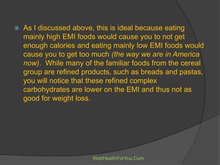  As I discussed above, this is ideal because eating
mainly high EMI foods would cause you to not get
enough calories and eating mainly low EMI foods would
cause you to get too much (the way we are in America
now). While many of the familiar foods from the cereal
group are refined products, such as breads and pastas,
you will notice that these refined complex
carbohydrates are lower on the EMI and thus not as
good for weight loss.
WebHealthForYou.Com
 