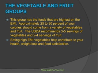 THE VEGETABLE AND FRUIT
GROUPS
 This group has the foods that are highest on the
EMI. Approximately 25 to 30 percent of your
calories should come from a variety of vegetables
and fruit. The USDA recommends 3-5 servings of
vegetables and 2-4 servings of fruit.
 Eating high EMI vegetables help contribute to your
health, weight loss and food satisfaction.
WebHealthForYou.Com
 