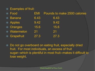  Examples of fruit:
 Food EMI Pounds to make 2500 calories
 Banana 6.43 6.43
 Apples 9.42 9.42
 Oranges 15.6 15.6
 Watermelon 21 21
 Grapefruit 27.3 27.3
 Do not go overboard on eating fruit, especially dried
fruit. For most individuals, an excess of fruit
sugar--which is plentiful in most fruit--makes it difficult to
lose weight.
WebHealthForYou.Com
 