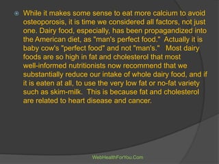  While it makes some sense to eat more calcium to avoid
osteoporosis, it is time we considered all factors, not just
one. Dairy food, especially, has been propagandized into
the American diet, as "man's perfect food." Actually it is
baby cow's "perfect food" and not "man's." Most dairy
foods are so high in fat and cholesterol that most
well-informed nutritionists now recommend that we
substantially reduce our intake of whole dairy food, and if
it is eaten at all, to use the very low fat or no-fat variety
such as skim-milk. This is because fat and cholesterol
are related to heart disease and cancer.
WebHealthForYou.Com
 
