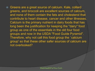  Greens are a great source of calcium. Kale, collard
greens, and broccoli are excellent sources of calcium,
and none of them contain the fats and cholesterol that
contribute to heart disease, cancer and other illnesses.
Calcium is the primary nutrient in dairy foods that has
long been the justification for keeping the "dairy" food
group as one of the essentials in the old four food
groups and now in the USDA "Food Guide Pyramid".
Therefore, why not call this food group the `calcium
group' so that these other safer sources of calcium are
not overlooked?
WebHealthForYou.Com
 