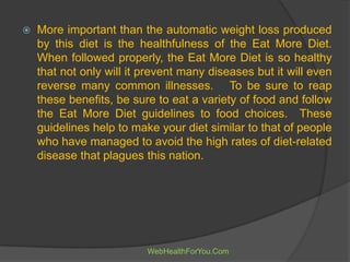  More important than the automatic weight loss produced
by this diet is the healthfulness of the Eat More Diet.
When followed properly, the Eat More Diet is so healthy
that not only will it prevent many diseases but it will even
reverse many common illnesses. To be sure to reap
these benefits, be sure to eat a variety of food and follow
the Eat More Diet guidelines to food choices. These
guidelines help to make your diet similar to that of people
who have managed to avoid the high rates of diet-related
disease that plagues this nation.
WebHealthForYou.Com
 