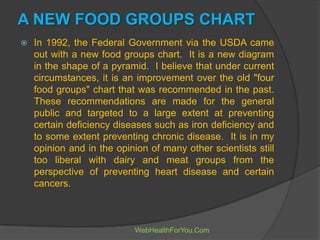 A NEW FOOD GROUPS CHART
 In 1992, the Federal Government via the USDA came
out with a new food groups chart. It is a new diagram
in the shape of a pyramid. I believe that under current
circumstances, it is an improvement over the old "four
food groups" chart that was recommended in the past.
These recommendations are made for the general
public and targeted to a large extent at preventing
certain deficiency diseases such as iron deficiency and
to some extent preventing chronic disease. It is in my
opinion and in the opinion of many other scientists still
too liberal with dairy and meat groups from the
perspective of preventing heart disease and certain
cancers.
WebHealthForYou.Com
 