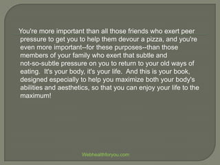 You're more important than all those friends who exert peer
pressure to get you to help them devour a pizza, and you're
even more important--for these purposes--than those
members of your family who exert that subtle and
not-so-subtle pressure on you to return to your old ways of
eating. It's your body, it's your life. And this is your book,
designed especially to help you maximize both your body's
abilities and aesthetics, so that you can enjoy your life to the
maximum!
Webhealthforyou.com
 