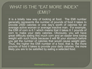 It is a totally new way of looking at food. The EMI number
generally represents the number of pounds of food it takes to
provide 2500 calories or one day's worth of calories for an
average active woman or average inactive man. For example,
the EMI of corn is 6.1 which means that it takes 6.1 pounds of
corn to make your daily calories. Obviously, you will have
great difficulty eating this much corn and an easier time losing
weight with such foods because it will fill your stomach before
you get the number of calories that would cause weight gain.
Thus, the higher the EMI number of a food, that is, the more
pounds of food it takes to provide your daily calories, the more
likely you are to be satisfied by eating a selected food.
Webhealthforyou.com
 