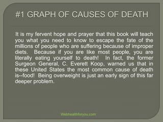 It is my fervent hope and prayer that this book will teach
you what you need to know to escape the fate of the
millions of people who are suffering because of improper
diets. Because if you are like most people, you are
literally eating yourself to death! In fact, the former
Surgeon General, C. Everett Koop, warned us that in
these United States the most common cause of death
is--food! Being overweight is just an early sign of this far
deeper problem.
Webhealthforyou.com
 