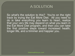 So what's the solution to this? You're on the right
track by trying the Eat More Diet. All you need to
do is take everything you learn to heart, realize
that your very life may depend on what you learn in
the Eat More Diet program, and then you can take
the first positive steps toward increased health,
longer life, and a trimmer and happier you.
Webhealthforyou.com
 