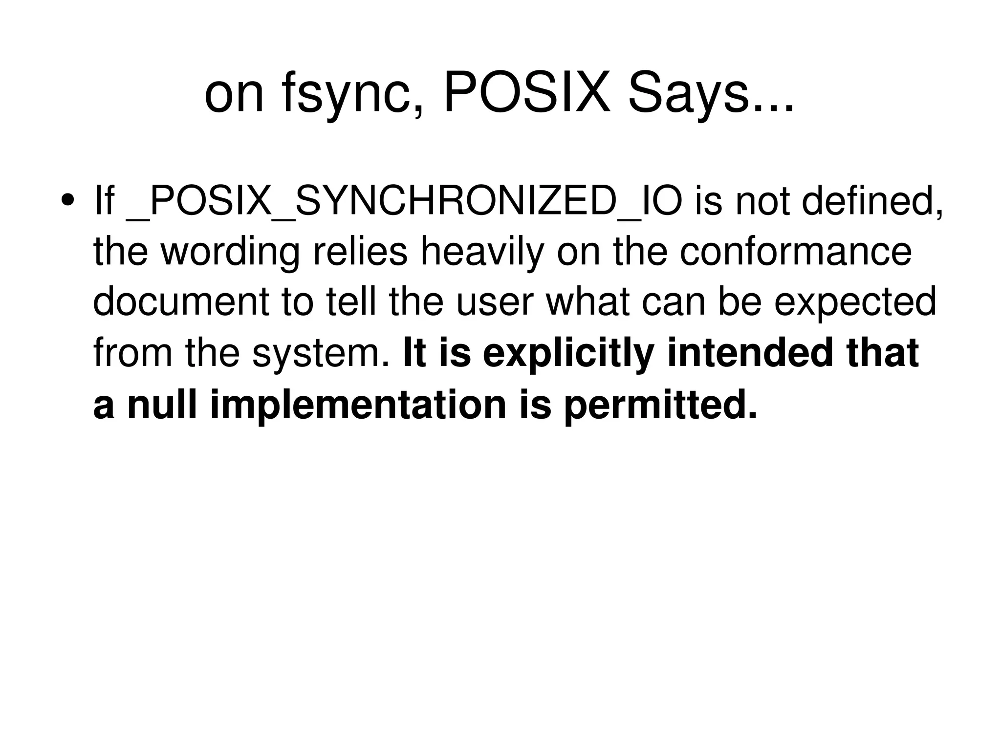 on fsync, POSIX Says... If _POSIX_SYNCHRONIZED_IO is not defined, the wording relies heavily on the conformance document to tell the user what can be expected from the system.  It is explicitly intended that a null implementation is permitted. 