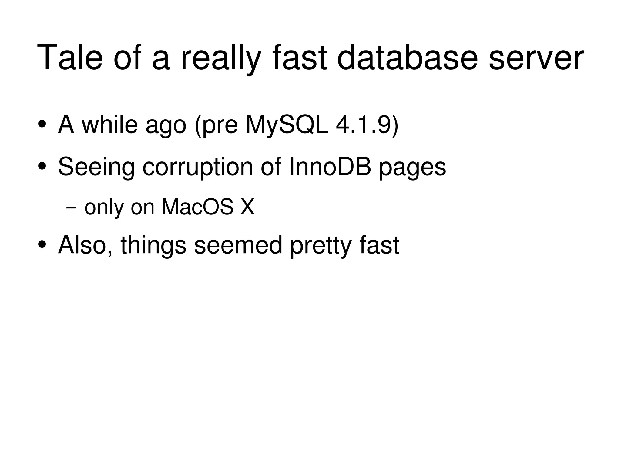 Tale of a really fast database server A while ago (pre MySQL 4.1.9) Seeing corruption of InnoDB pages only on MacOS X Also, things seemed pretty fast 