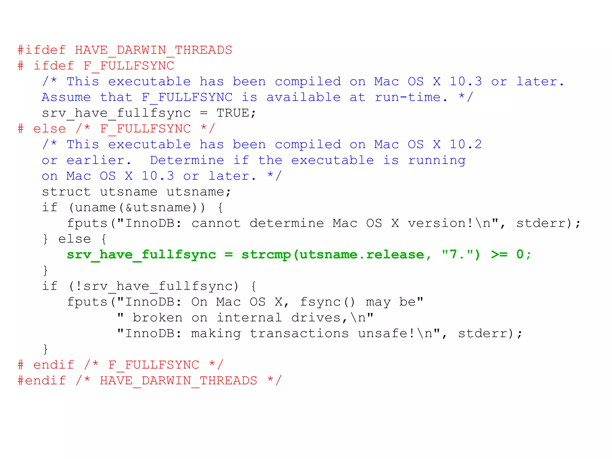 #ifdef HAVE_DARWIN_THREADS # ifdef F_FULLFSYNC /* This executable has been compiled on Mac OS X 10.3 or later. Assume that F_FULLFSYNC is available at run-time. */ srv_have_fullfsync = TRUE; # else /* F_FULLFSYNC */ /* This executable has been compiled on Mac OS X 10.2 or earlier.  Determine if the executable is running on Mac OS X 10.3 or later. */ struct utsname utsname; if (uname(&utsname)) { fputs(&quot;InnoDB: cannot determine Mac OS X version!\n&quot;, stderr); } else { srv_have_fullfsync = strcmp(utsname.release, &quot;7.&quot;) >= 0; } if (!srv_have_fullfsync) { fputs(&quot;InnoDB: On Mac OS X, fsync() may be&quot; &quot; broken on internal drives,\n&quot; &quot;InnoDB: making transactions unsafe!\n&quot;, stderr); } # endif /* F_FULLFSYNC */ #endif /* HAVE_DARWIN_THREADS */ 