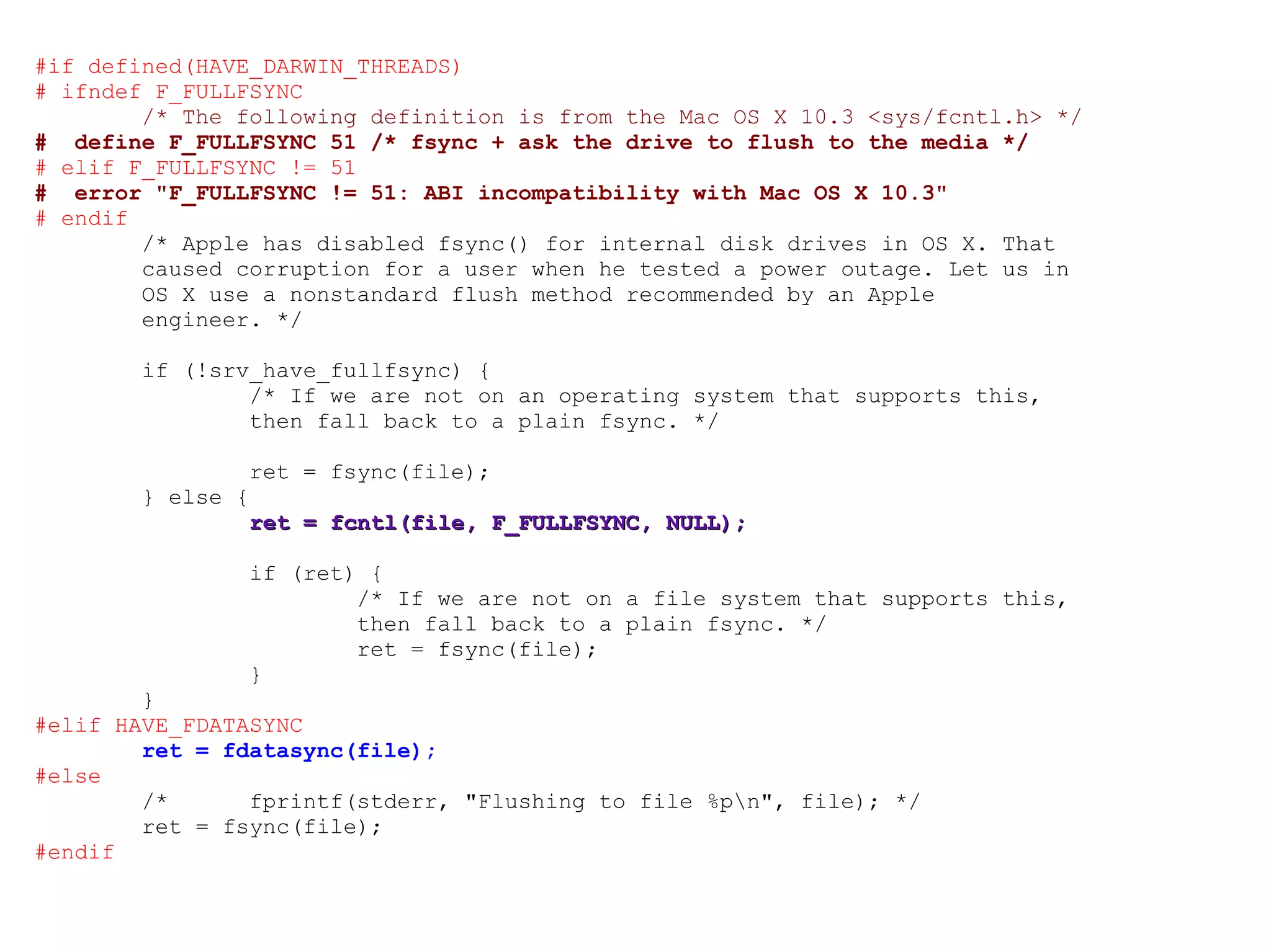 #if defined(HAVE_DARWIN_THREADS) # ifndef F_FULLFSYNC /* The following definition is from the Mac OS X 10.3 <sys/fcntl.h> */ #  define F_FULLFSYNC 51 /* fsync + ask the drive to flush to the media */ # elif F_FULLFSYNC != 51 #  error &quot;F_FULLFSYNC != 51: ABI incompatibility with Mac OS X 10.3&quot; # endif /* Apple has disabled fsync() for internal disk drives in OS X. That caused corruption for a user when he tested a power outage. Let us in OS X use a nonstandard flush method recommended by an Apple engineer. */ if (!srv_have_fullfsync) { /* If we are not on an operating system that supports this, then fall back to a plain fsync. */ ret = fsync(file); } else { ret = fcntl(file, F_FULLFSYNC, NULL); if (ret) { /* If we are not on a file system that supports this, then fall back to a plain fsync. */ ret = fsync(file); } } #elif HAVE_FDATASYNC ret = fdatasync(file); #else /*  fprintf(stderr, &quot;Flushing to file %p\n&quot;, file); */ ret = fsync(file); #endif 