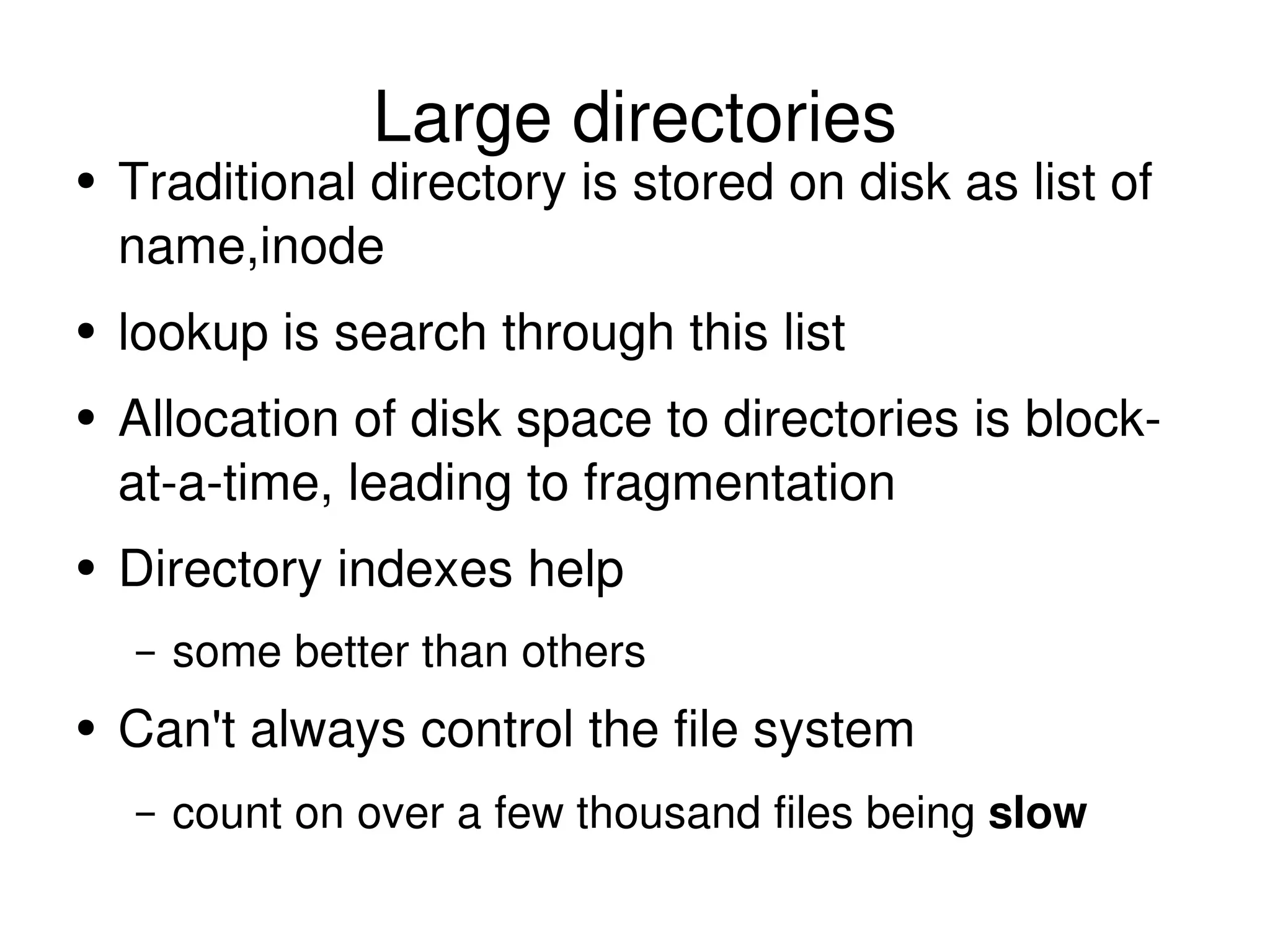Large directories Traditional directory is stored on disk as list of name,inode lookup is search through this list Allocation of disk space to directories is block-at-a-time, leading to fragmentation Directory indexes help some better than others Can't always control the file system count on over a few thousand files being  slow 