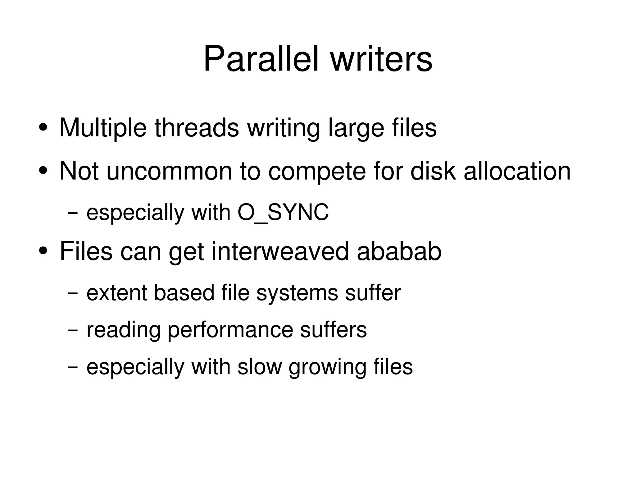 Parallel writers Multiple threads writing large files Not uncommon to compete for disk allocation especially with O_SYNC Files can get interweaved ababab extent based file systems suffer reading performance suffers especially with slow growing files 