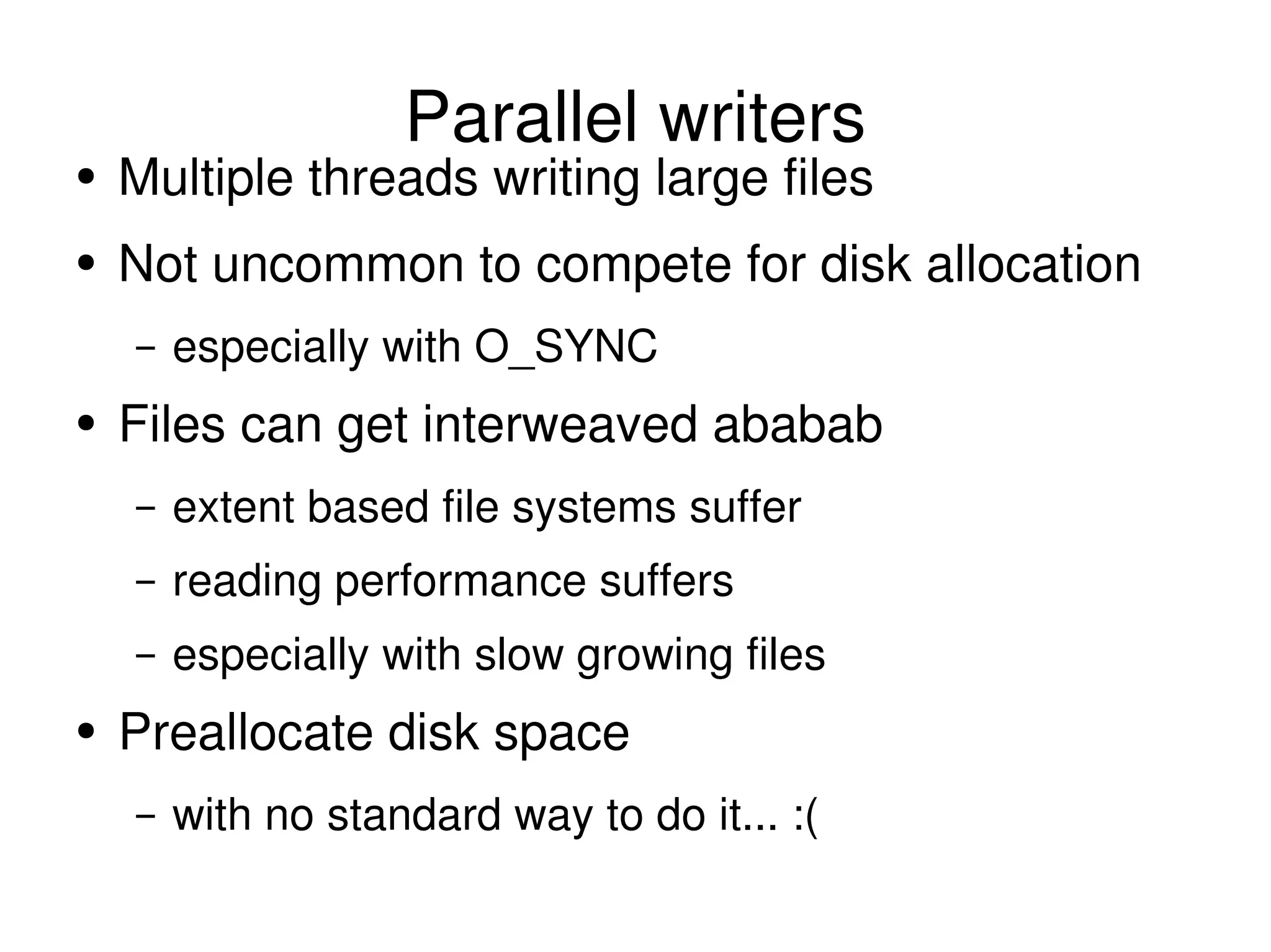 Parallel writers Multiple threads writing large files Not uncommon to compete for disk allocation especially with O_SYNC Files can get interweaved ababab extent based file systems suffer reading performance suffers especially with slow growing files Preallocate disk space with no standard way to do it... :( 