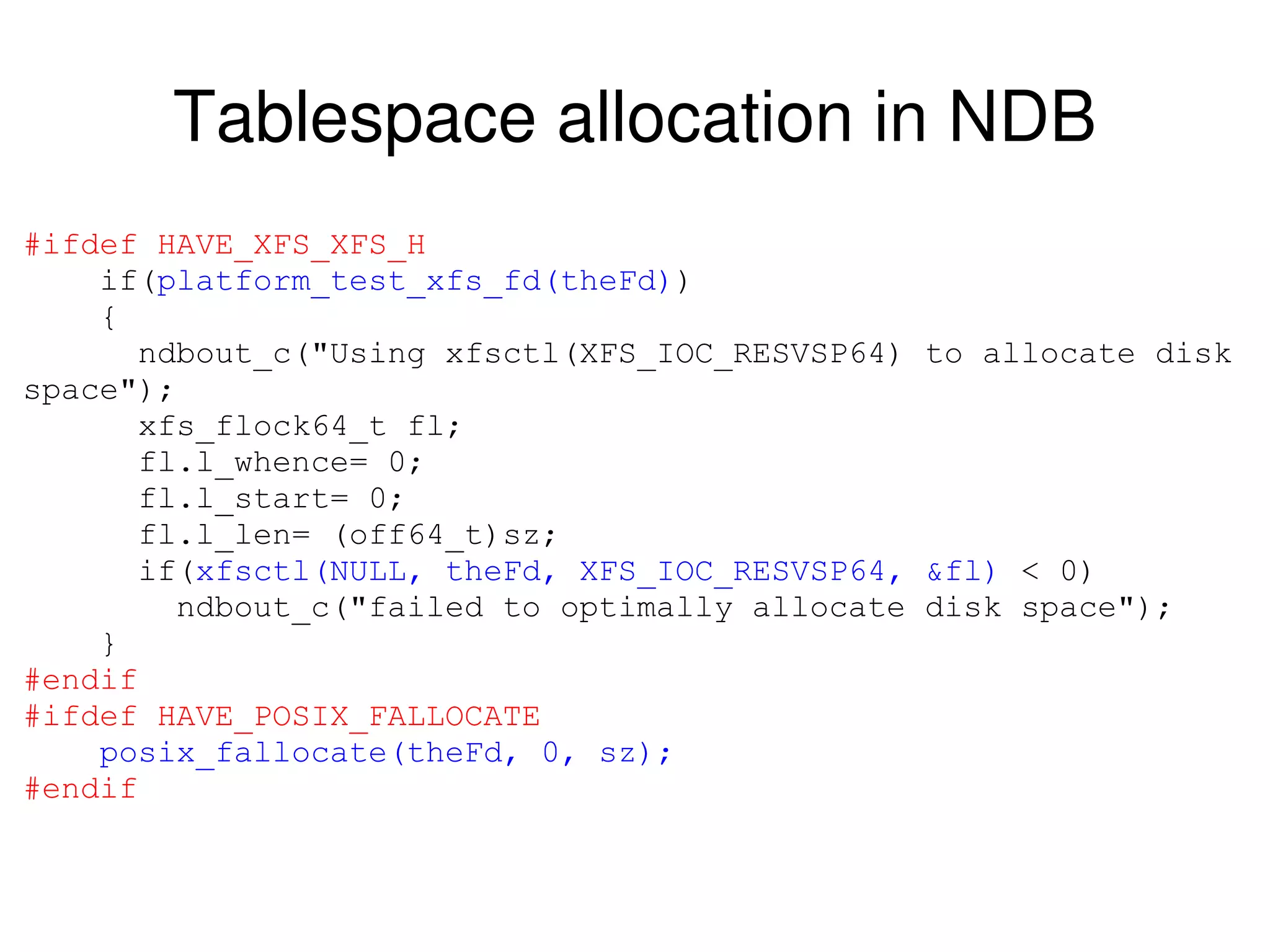 Tablespace allocation in NDB #ifdef HAVE_XFS_XFS_H if( platform_test_xfs_fd(theFd) ) { ndbout_c(&quot;Using xfsctl(XFS_IOC_RESVSP64) to allocate disk space&quot;); xfs_flock64_t fl; fl.l_whence= 0; fl.l_start= 0; fl.l_len= (off64_t)sz; if( xfsctl(NULL, theFd, XFS_IOC_RESVSP64, &fl)  < 0) ndbout_c(&quot;failed to optimally allocate disk space&quot;); } #endif #ifdef HAVE_POSIX_FALLOCATE posix_fallocate(theFd, 0, sz); #endif 
