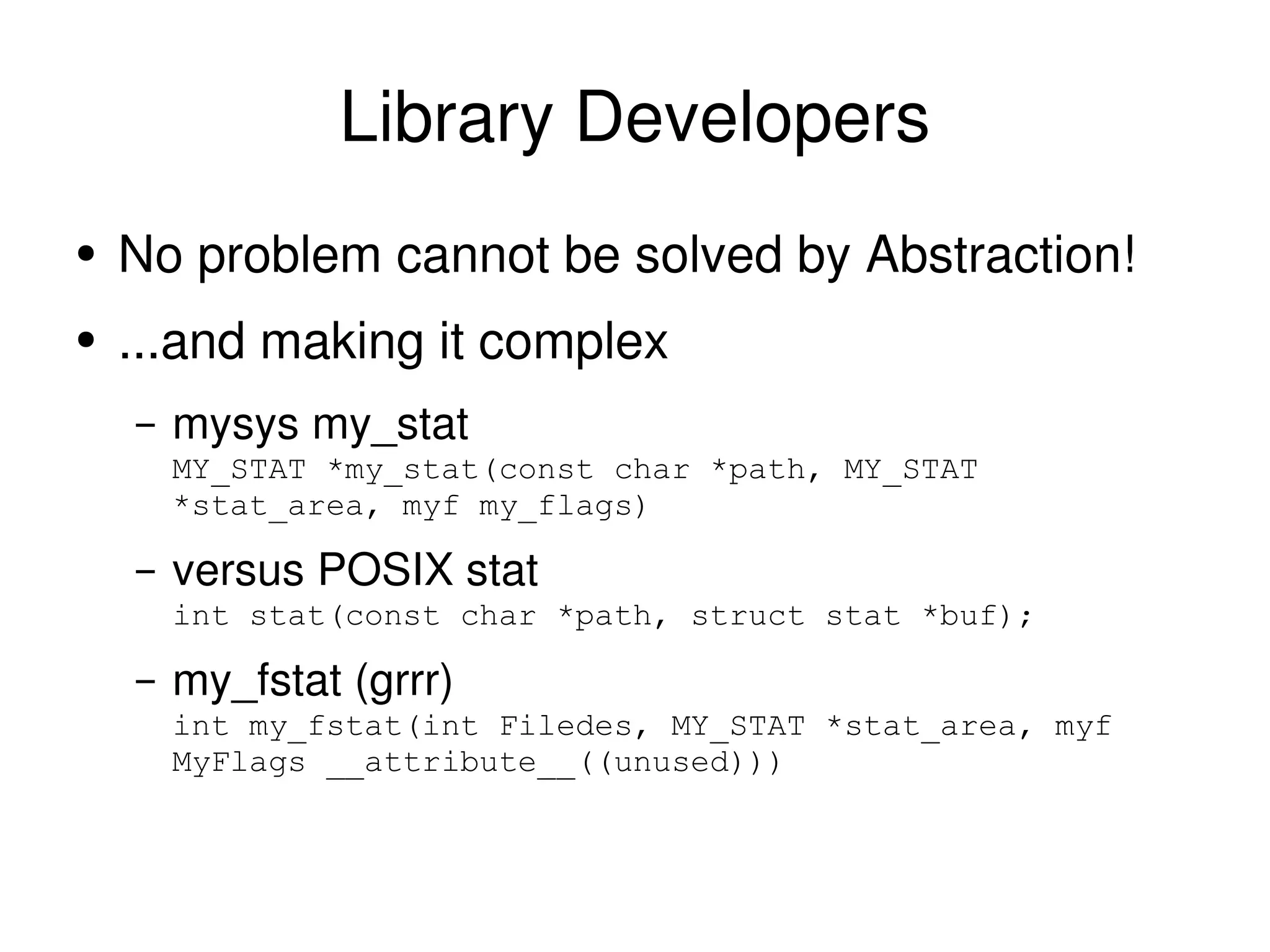 Library Developers No problem cannot be solved by Abstraction!  ...and making it complex mysys my_stat MY_STAT *my_stat(const char *path, MY_STAT *stat_area, myf my_flags) versus POSIX stat int stat(const char *path, struct stat *buf); my_fstat (grrr) int my_fstat(int Filedes, MY_STAT *stat_area, myf MyFlags __attribute__((unused))) 