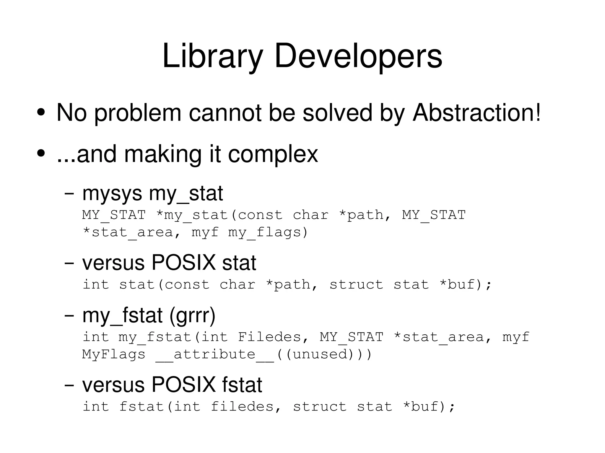 Library Developers No problem cannot be solved by Abstraction!  ...and making it complex mysys my_stat MY_STAT *my_stat(const char *path, MY_STAT *stat_area, myf my_flags) versus POSIX stat int stat(const char *path, struct stat *buf); my_fstat (grrr) int my_fstat(int Filedes, MY_STAT *stat_area, myf MyFlags __attribute__((unused))) versus POSIX fstat int fstat(int filedes, struct stat *buf); 