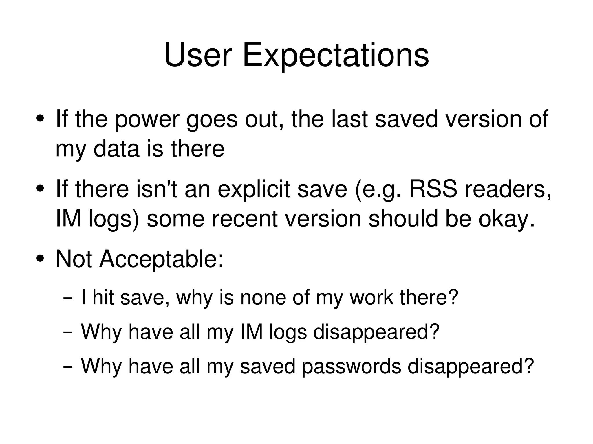 User Expectations If the power goes out, the last saved version of my data is there If there isn't an explicit save (e.g. RSS readers, IM logs) some recent version should be okay. Not Acceptable: I hit save, why is none of my work there? Why have all my IM logs disappeared? Why have all my saved passwords disappeared? 