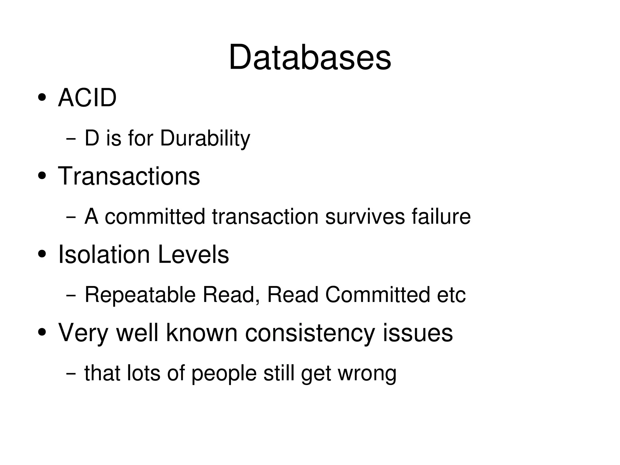 Databases ACID D is for Durability Transactions A committed transaction survives failure Isolation Levels Repeatable Read, Read Committed etc Very well known consistency issues that lots of people still get wrong 
