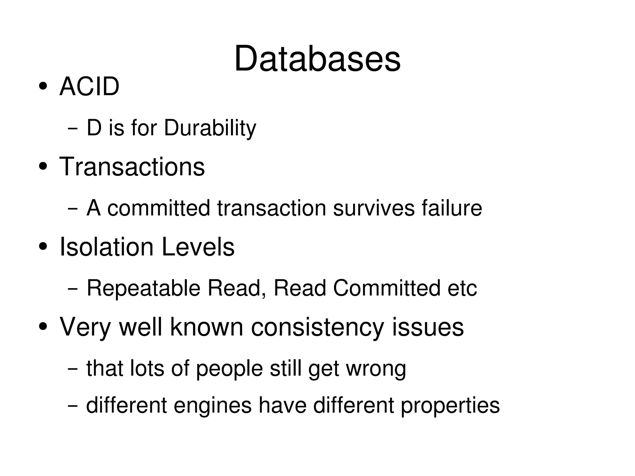 Databases ACID D is for Durability Transactions A committed transaction survives failure Isolation Levels Repeatable Read, Read Committed etc Very well known consistency issues that lots of people still get wrong different engines have different properties 