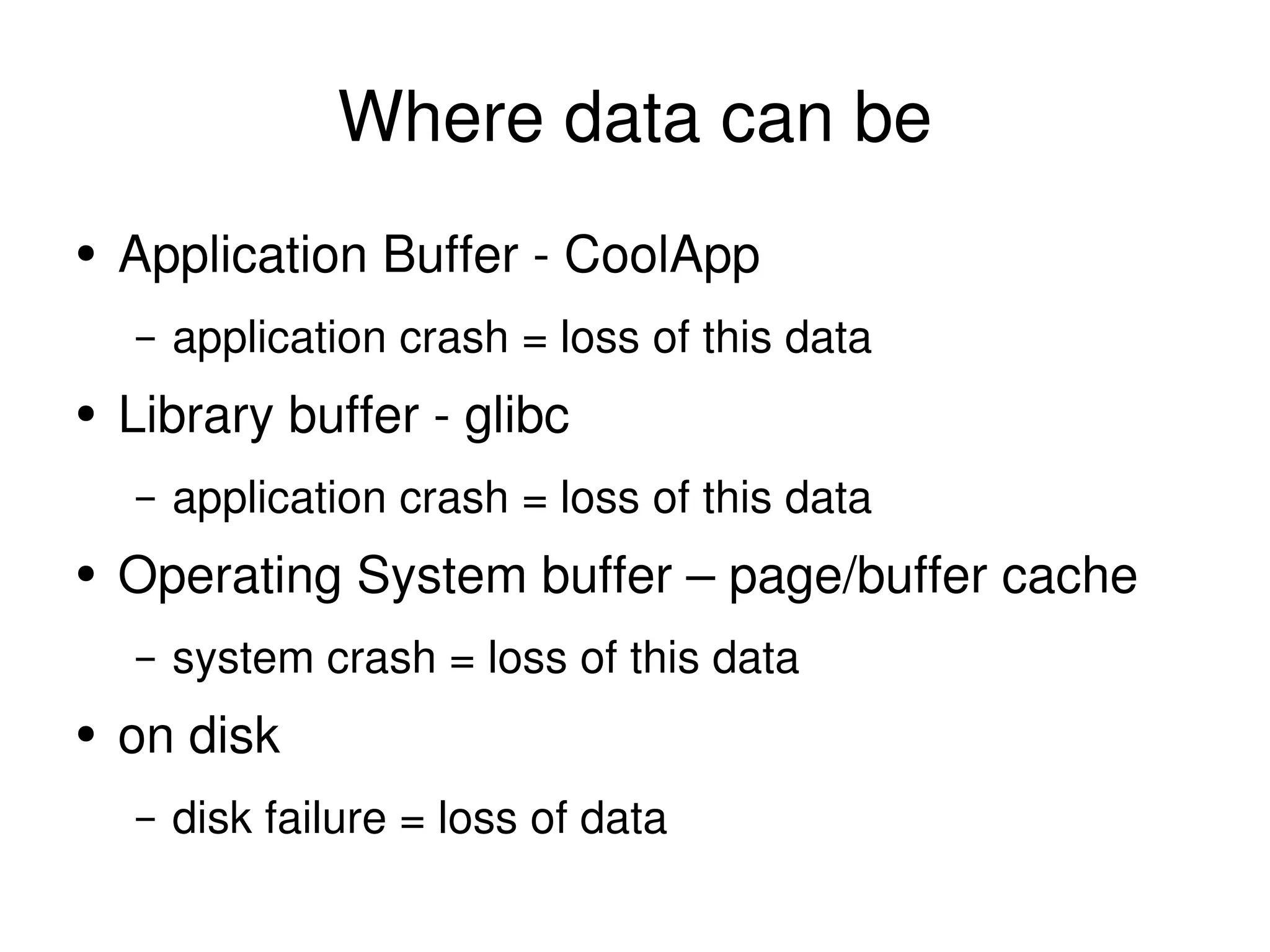 Where data can be Application Buffer - CoolApp application crash = loss of this data Library buffer - glibc application crash = loss of this data Operating System buffer – page/buffer cache system crash = loss of this data on disk disk failure = loss of data 