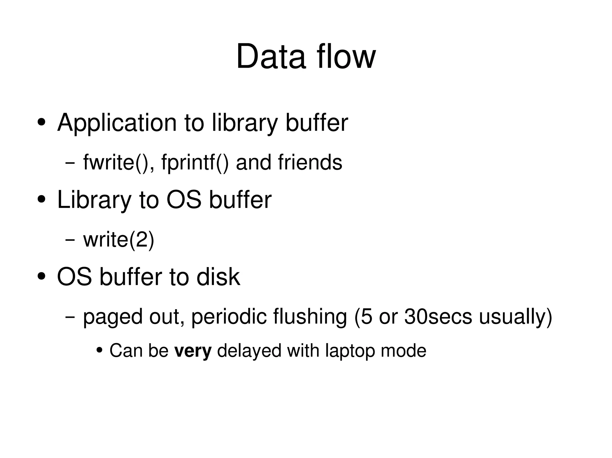 Data flow Application to library buffer fwrite(), fprintf() and friends Library to OS buffer write(2) OS buffer to disk paged out, periodic flushing (5 or 30secs usually) Can be  very  delayed with laptop mode 