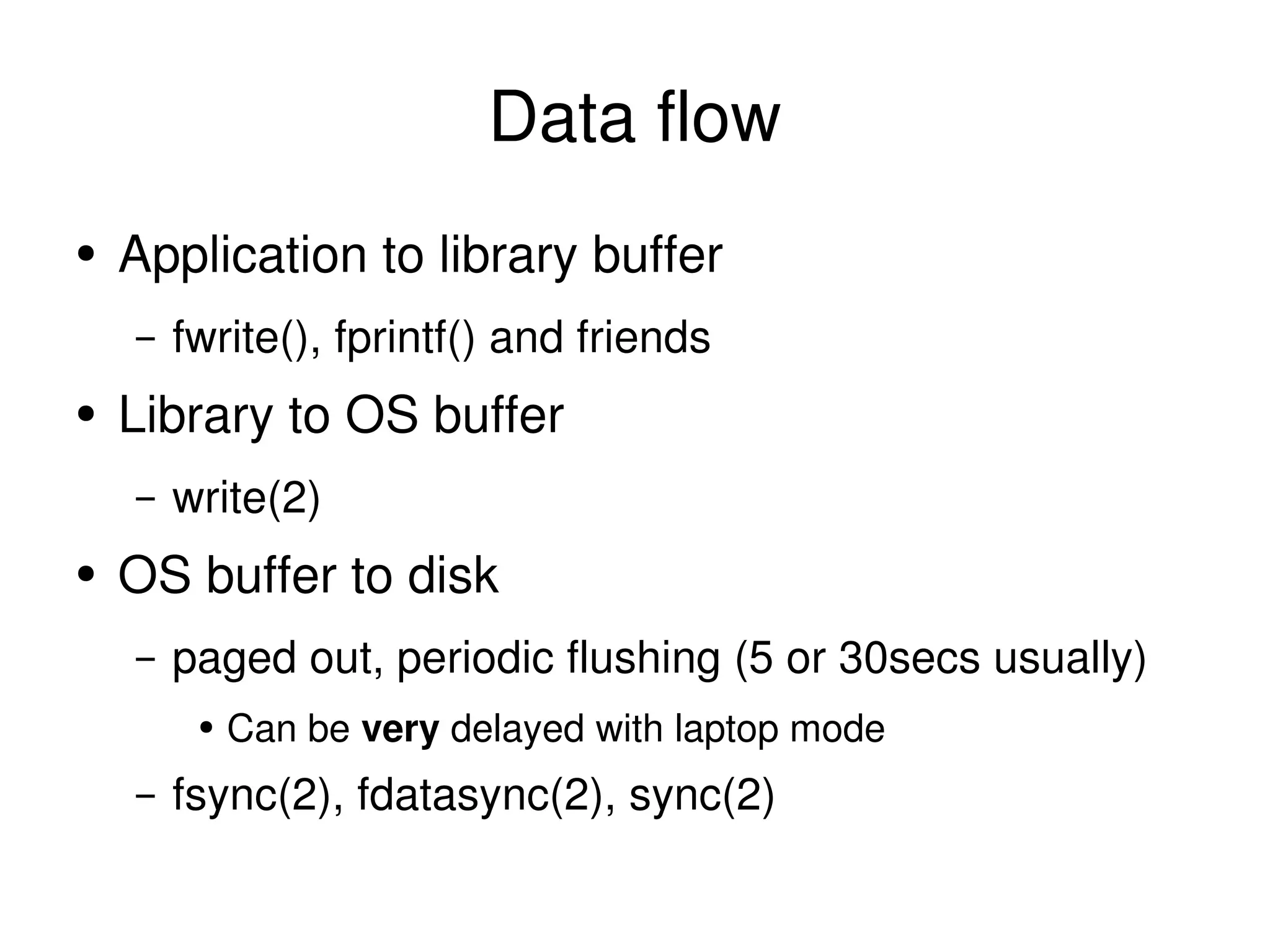 Data flow Application to library buffer fwrite(), fprintf() and friends Library to OS buffer write(2) OS buffer to disk paged out, periodic flushing (5 or 30secs usually) Can be  very  delayed with laptop mode fsync(2), fdatasync(2), sync(2) 