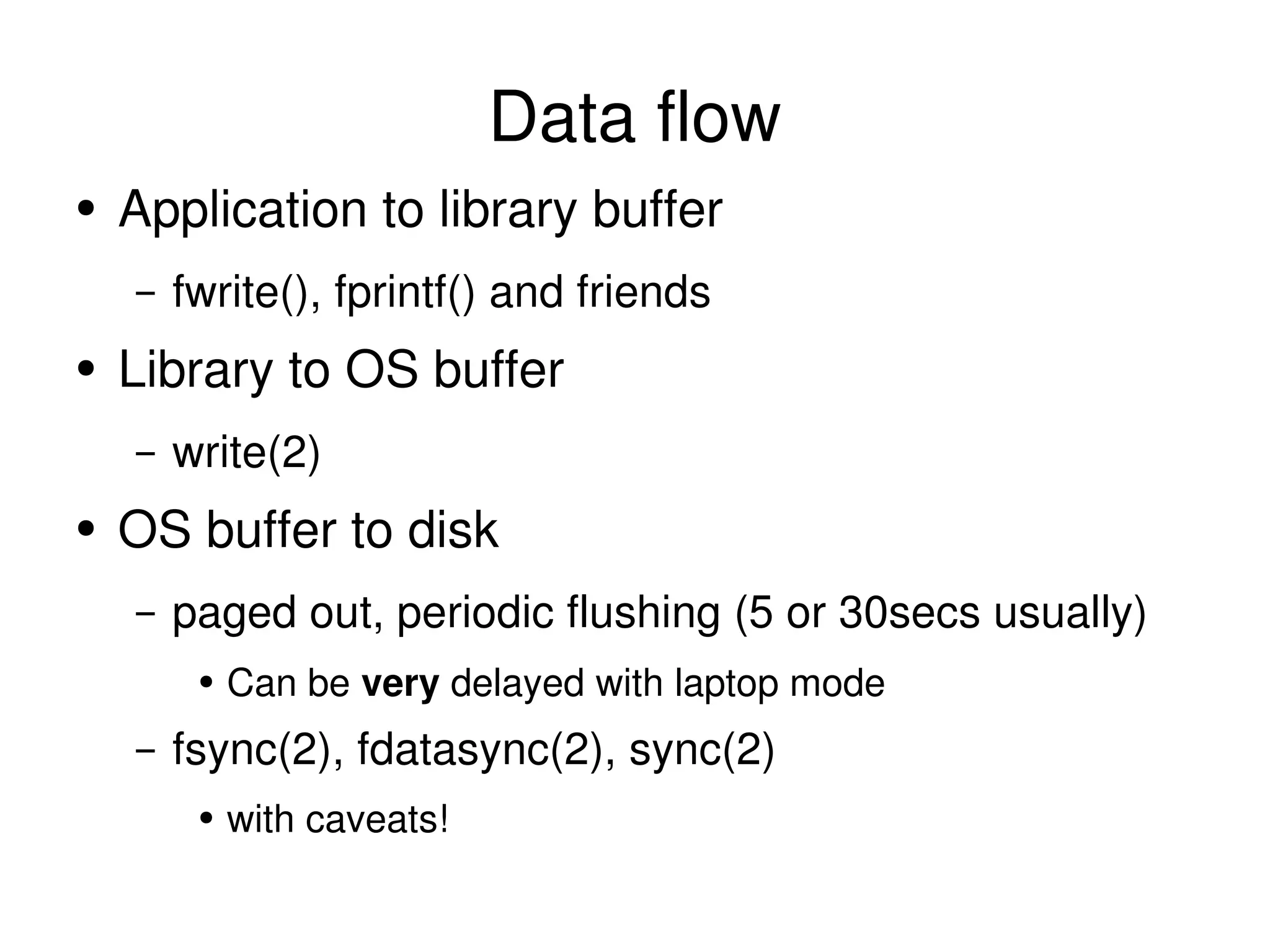 Data flow Application to library buffer fwrite(), fprintf() and friends Library to OS buffer write(2) OS buffer to disk paged out, periodic flushing (5 or 30secs usually) Can be  very  delayed with laptop mode fsync(2), fdatasync(2), sync(2) with caveats! 
