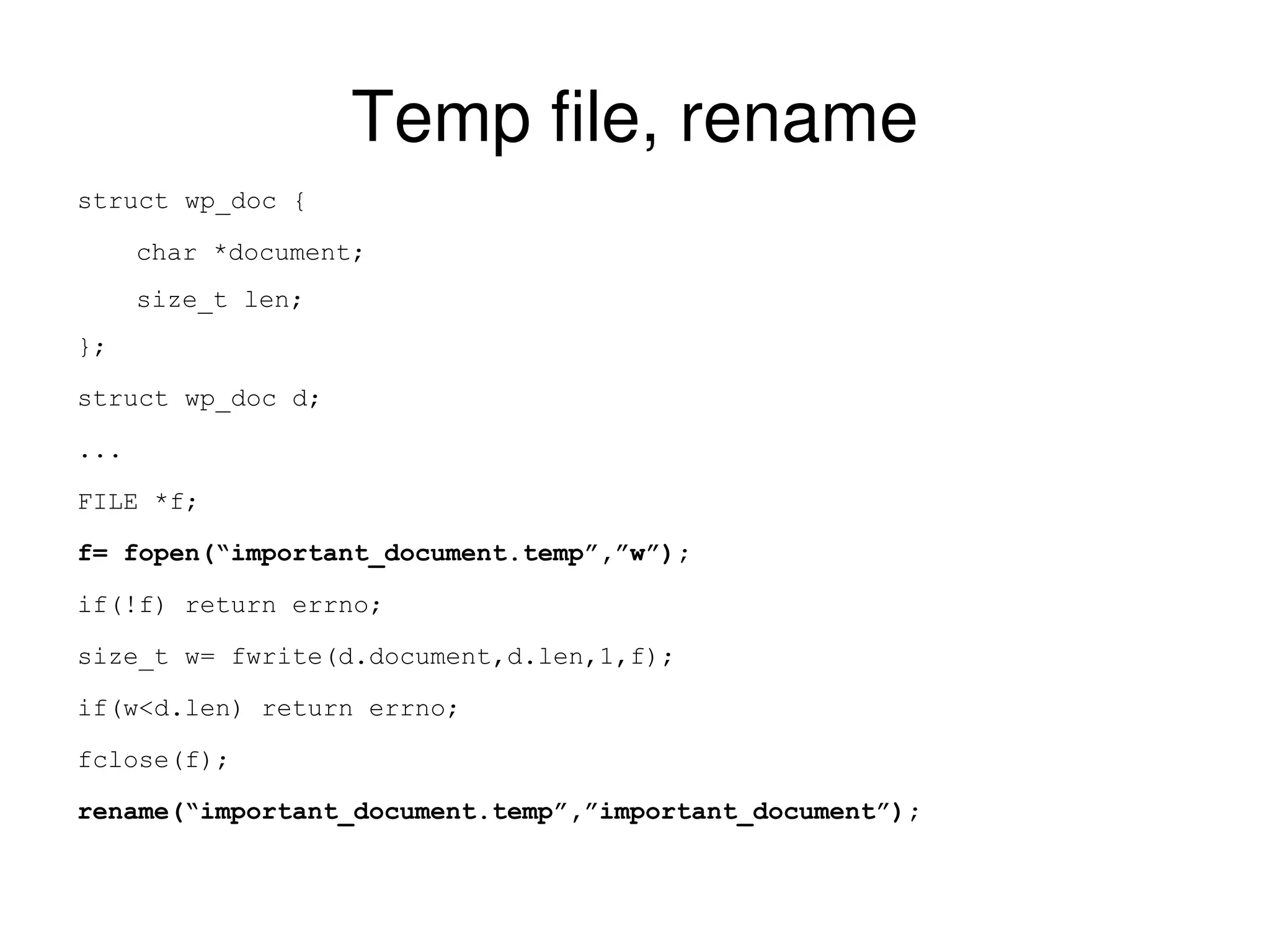 Temp file, rename struct wp_doc { char *document; size_t len; }; struct wp_doc d; ... FILE *f; f= fopen(“important_document.temp”,”w”); if(!f) return errno; size_t w= fwrite(d.document,d.len,1,f); if(w<d.len) return errno; fclose(f); rename(“important_document.temp”,”important_document”); 