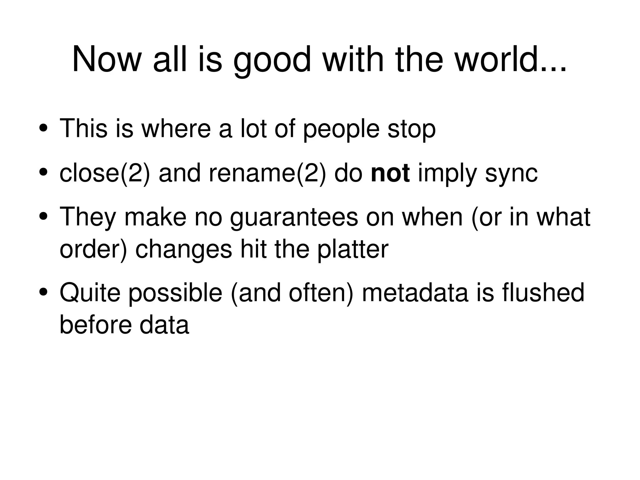 Now all is good with the world... This is where a lot of people stop close(2) and rename(2) do  not  imply sync They make no guarantees on when (or in what order) changes hit the platter Quite possible (and often) metadata is flushed before data 