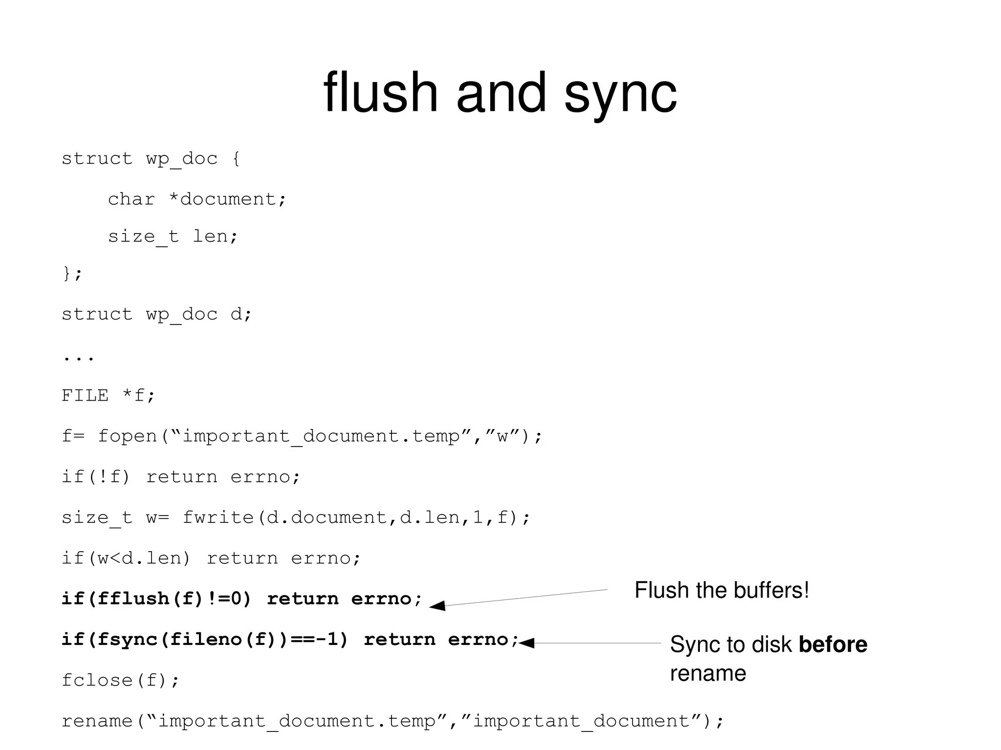 flush and sync struct wp_doc { char *document; size_t len; }; struct wp_doc d; ... FILE *f; f= fopen(“important_document.temp”,”w”); if(!f) return errno; size_t w= fwrite(d.document,d.len,1,f); if(w<d.len) return errno; if(fflush(f)!=0) return errno; if(fsync(fileno(f))==-1) return errno; fclose(f); rename(“important_document.temp”,”important_document”); Flush the buffers! Sync to disk  before  rename 