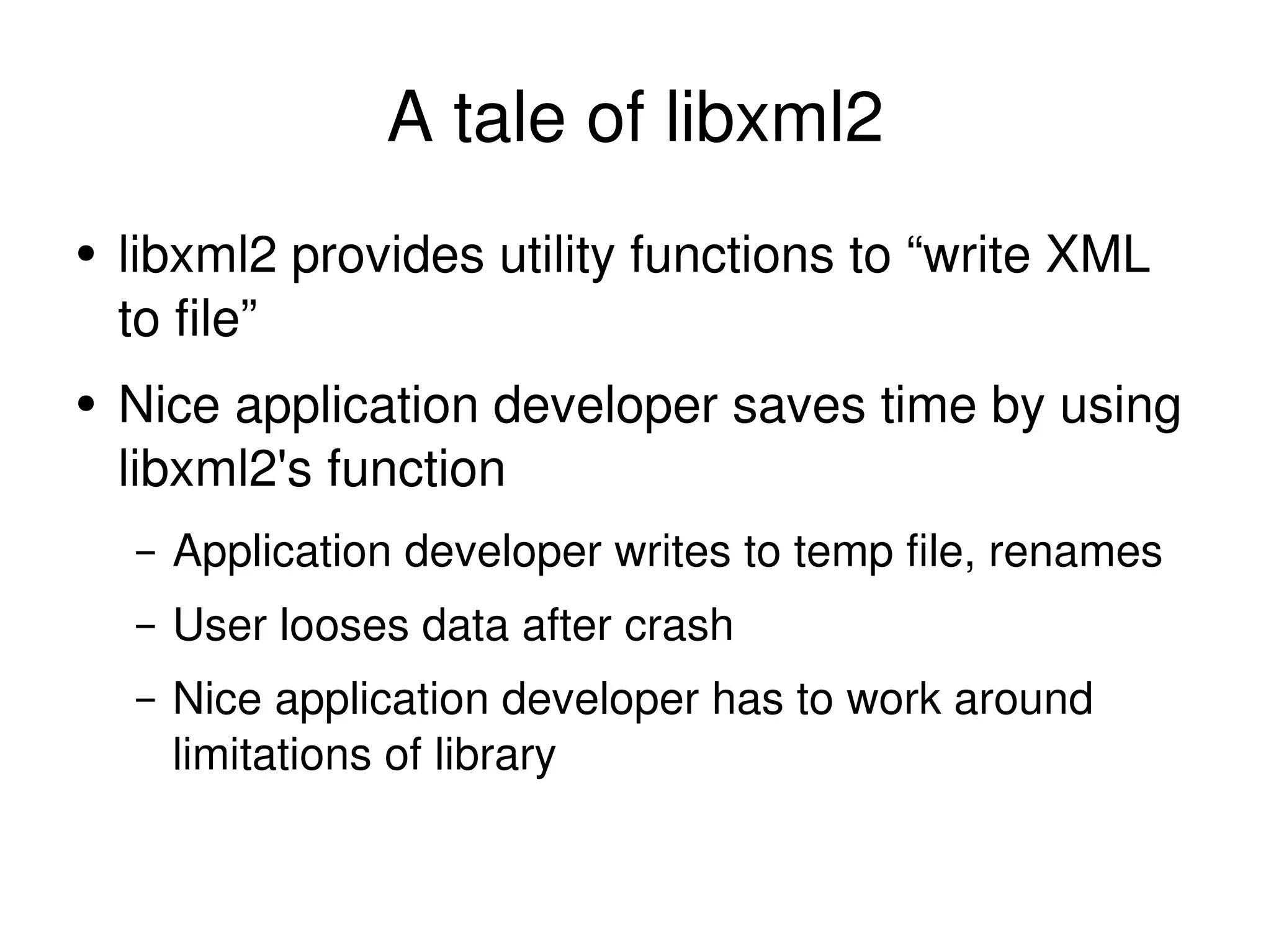 A tale of libxml2 libxml2 provides utility functions to “write XML to file” Nice application developer saves time by using libxml2's function Application developer writes to temp file, renames User looses data after crash Nice application developer has to work around limitations of library 