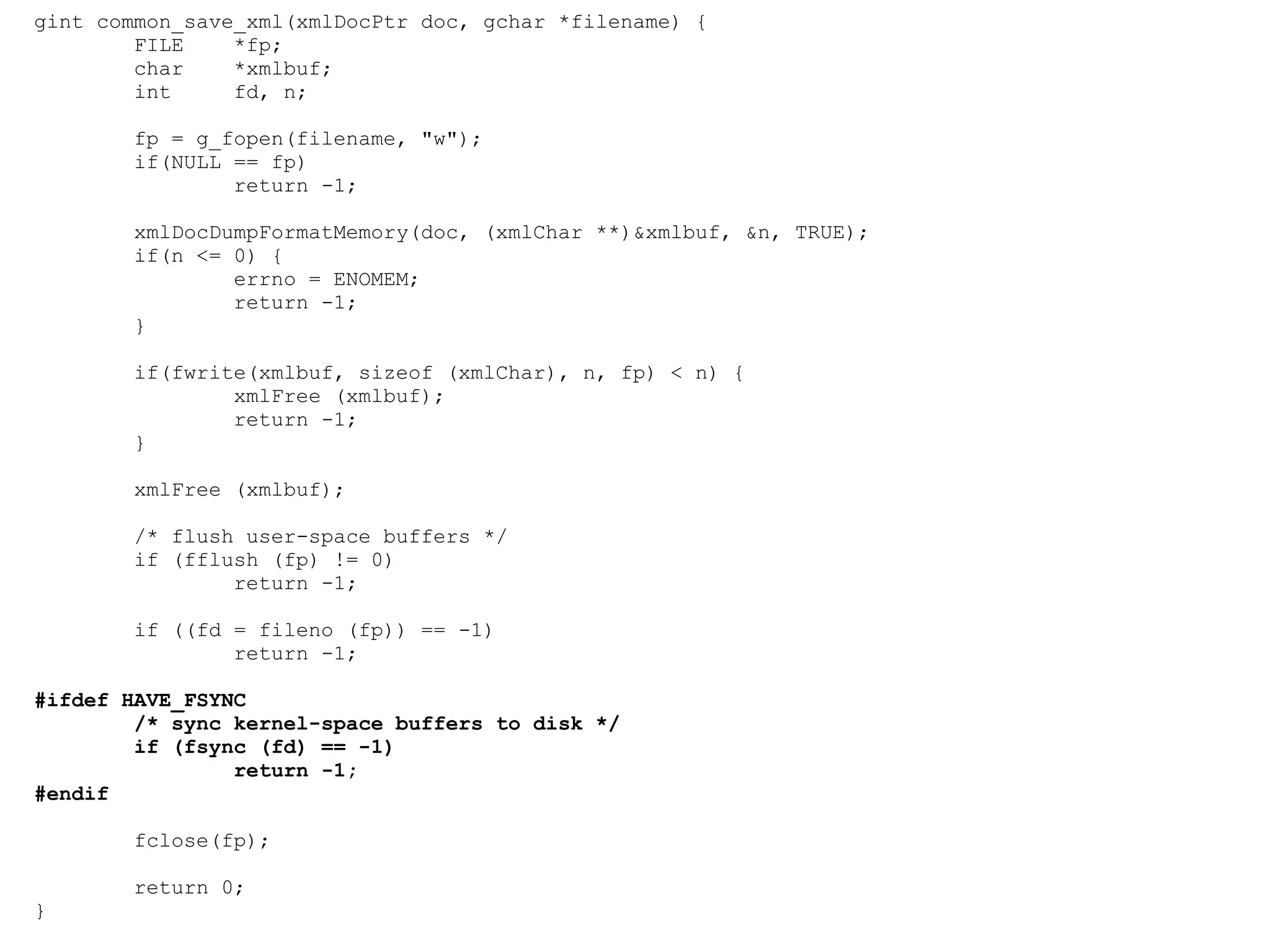 gint common_save_xml(xmlDocPtr doc, gchar *filename) { FILE  *fp; char  *xmlbuf; int  fd, n; fp = g_fopen(filename, &quot;w&quot;); if(NULL == fp) return -1; xmlDocDumpFormatMemory(doc, (xmlChar **)&xmlbuf, &n, TRUE); if(n <= 0) { errno = ENOMEM; return -1; } if(fwrite(xmlbuf, sizeof (xmlChar), n, fp) < n) { xmlFree (xmlbuf); return -1; } xmlFree (xmlbuf); /* flush user-space buffers */ if (fflush (fp) != 0) return -1; if ((fd = fileno (fp)) == -1) return -1; #ifdef HAVE_FSYNC /* sync kernel-space buffers to disk */ if (fsync (fd) == -1) return -1; #endif fclose(fp); return 0; } 