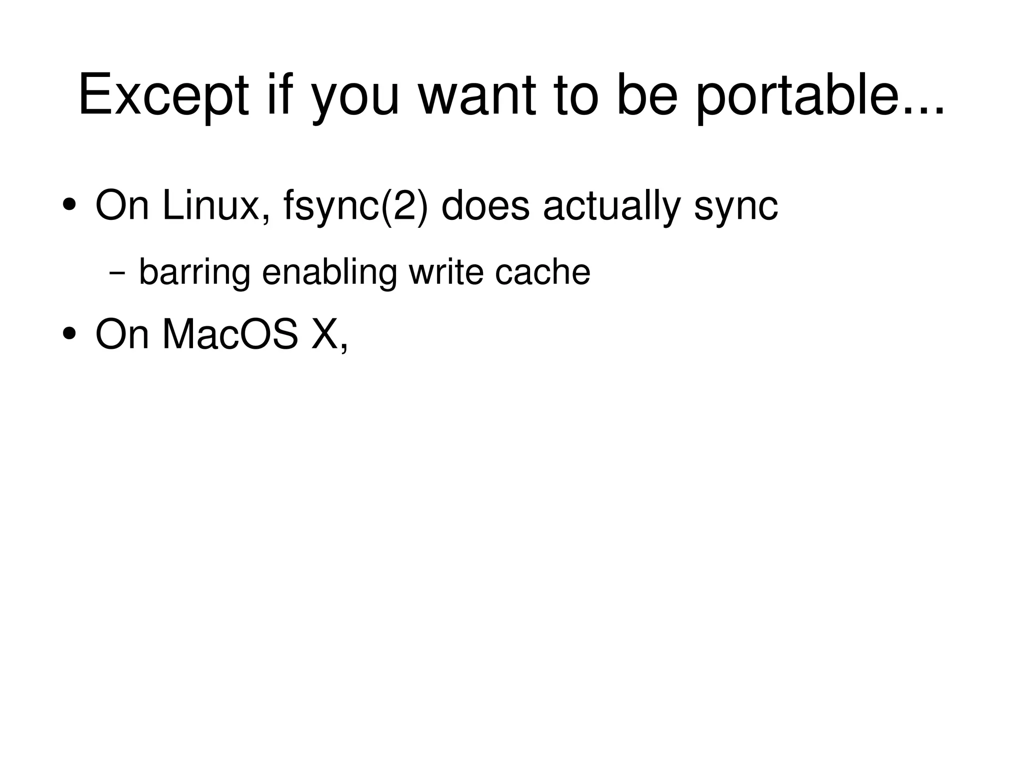 Except if you want to be portable... On Linux, fsync(2) does actually sync barring enabling write cache On MacOS X, 