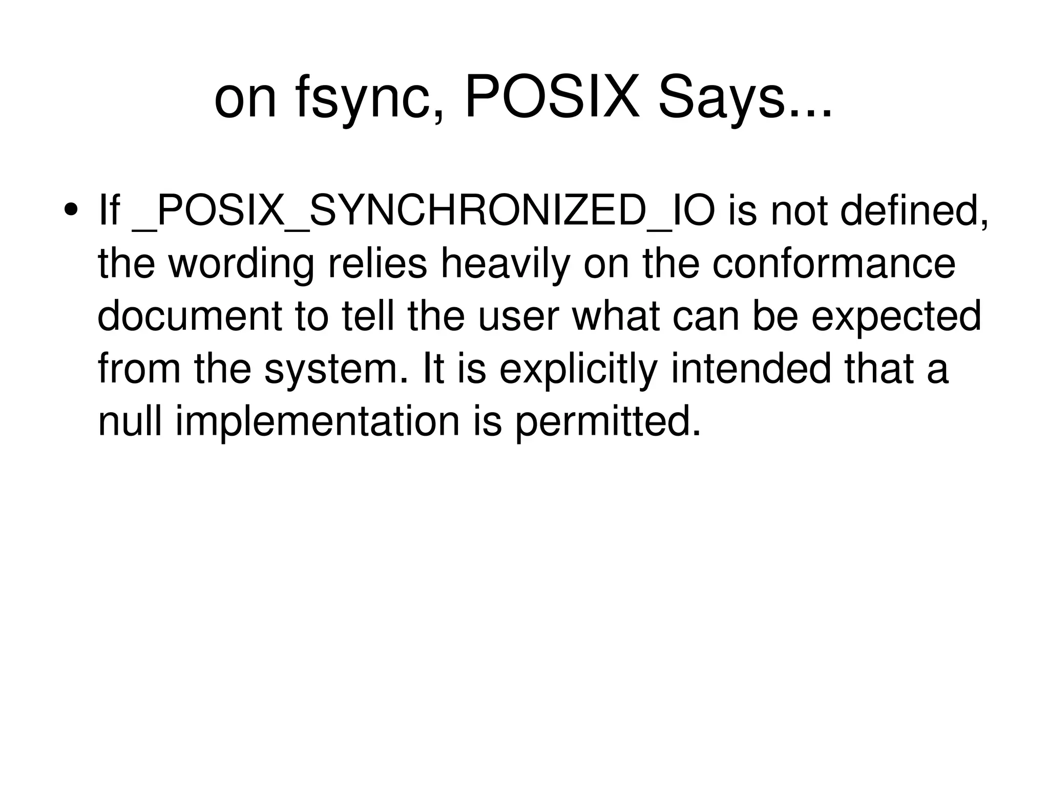on fsync, POSIX Says... If _POSIX_SYNCHRONIZED_IO is not defined, the wording relies heavily on the conformance document to tell the user what can be expected from the system. It is explicitly intended that a null implementation is permitted. 