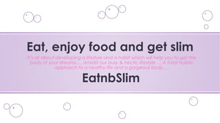 It’s all about developing a lifestyle and a habit which will help you to get the
body of your dreams…. Amidst our busy & hectic lifestyle … A total holistic
approach to a healthy life and a gorgeous body….
Eat, enjoy food and get slim
EatnbSlim
 