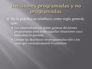    En la práctica se establece, como regla general,
    que:
     Los administradores deben generar decisiones
      programadas para todas aquellas situaciones cuya
      naturaleza lo permita.
     Limitar las decisiones no programadas sólo a los
      casos que verdaderamente lo ameritan.
 