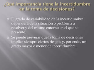    El grado de variabilidad de la incertidumbre
    dependerá de la situación o problema a
    resolver y del mismo entorno en el que se
    presente.
   Se puede aseverar que la toma de decisiones
    implica siempre ciertos riesgos y, por ende, un
    grado mayor o menor de incertidumbre.
 