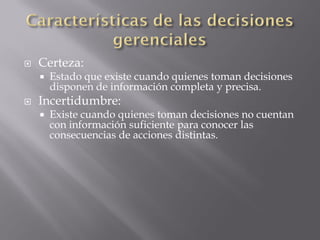    Certeza:
       Estado que existe cuando quienes toman decisiones
        disponen de información completa y precisa.
   Incertidumbre:
       Existe cuando quienes toman decisiones no cuentan
        con información suficiente para conocer las
        consecuencias de acciones distintas.
 