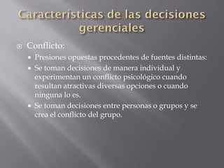    Conflicto:
       Presiones opuestas procedentes de fuentes distintas:
       Se toman decisiones de manera individual y
        experimentan un conflicto psicológico cuando
        resultan atractivas diversas opciones o cuando
        ninguna lo es.
       Se toman decisiones entre personas o grupos y se
        crea el conflicto del grupo.
 