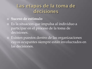    Suceso de estímulo
   Es la situación que impulsa al individuo a
    participar en el proceso de la toma de
    decisiones.
   Existen puestos dentro de las organizaciones
    cuyos ocupantes siempre están involucrados en
    las decisiones.
 