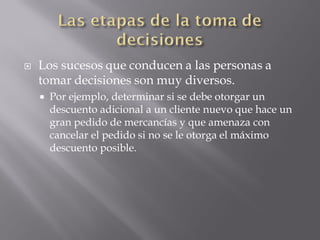    Los sucesos que conducen a las personas a
    tomar decisiones son muy diversos.
       Por ejemplo, determinar si se debe otorgar un
        descuento adicional a un cliente nuevo que hace un
        gran pedido de mercancías y que amenaza con
        cancelar el pedido si no se le otorga el máximo
        descuento posible.
 
