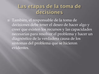    También, el responsable de la toma de
    decisiones debe tener el deseo de hacer algo y
    creer que existen los recursos y las capacidades
    necesarias para resolver el problema y hacer un
    diagnóstico de la verdadera causa de los
    síntomas del problema que se hicieron
    evidentes.
 