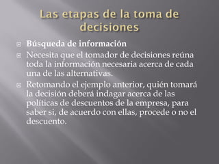    Búsqueda de información
   Necesita que el tomador de decisiones reúna
    toda la información necesaria acerca de cada
    una de las alternativas.
   Retomando el ejemplo anterior, quién tomará
    la decisión deberá indagar acerca de las
    políticas de descuentos de la empresa, para
    saber si, de acuerdo con ellas, procede o no el
    descuento.
 