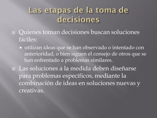    Quienes toman decisiones buscan soluciones
    fáciles:
       utilizan ideas que se han observado o intentado con
        anterioridad, o bien siguen el consejo de otros que se
        han enfrentado a problemas similares.
   Las soluciones a la medida deben diseñarse
    para problemas específicos, mediante la
    combinación de ideas en soluciones nuevas y
    creativas.
 
