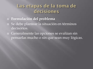   Formulación del problema
   Se debe plantear la situación en términos
    decisorios.
   Generalmente las opciones se evalúan sin
    pensarlas mucho o sin que sean muy lógicas.
 