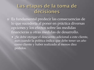    Es fundamental predecir las consecuencias de
    lo que sucedería al poner en práctica diversas
    opciones y los efectos sobre las medidas
    financieras u otras medidas de desarrollo.
       ¿Se debe otorgar el descuento adicional a este cliente,
        aun cuando la política indica que debe tener un año
        como cliente y haber realizado al menos diez
        pedidos.
 
